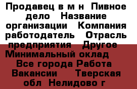 Продавец в м-н "Пивное дело › Название организации ­ Компания-работодатель › Отрасль предприятия ­ Другое › Минимальный оклад ­ 1 - Все города Работа » Вакансии   . Тверская обл.,Нелидово г.